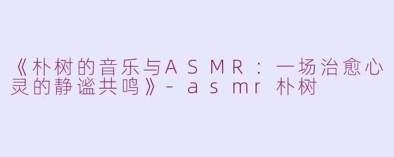 《朴树的音乐与ASMR：一场治愈心灵的静谧共鸣》-asmr朴树