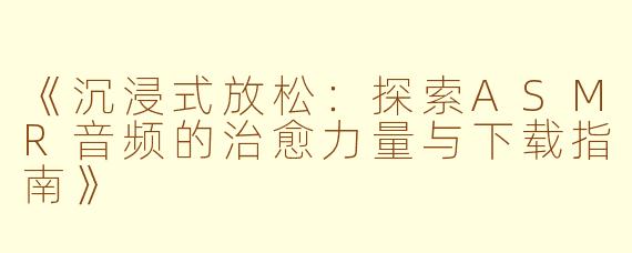 《沉浸式放松：探索ASMR音频的治愈力量与下载指南》