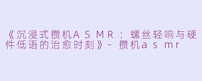 《沉浸式攒机ASMR：螺丝轻响与硬件低语的治愈时刻》-攒机asmr