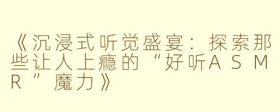 《沉浸式听觉盛宴:探索那些让人上瘾的“好听ASMR”魔力》
