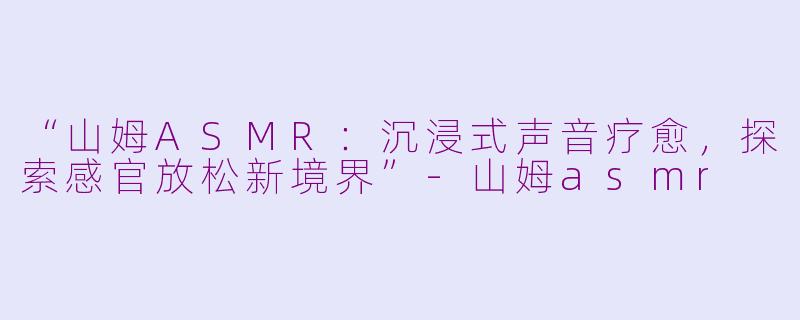 “山姆ASMR：沉浸式声音疗愈，探索感官放松新境界”-山姆asmr