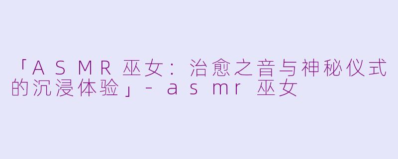 「ASMR巫女：治愈之音与神秘仪式的沉浸体验」-asmr巫女