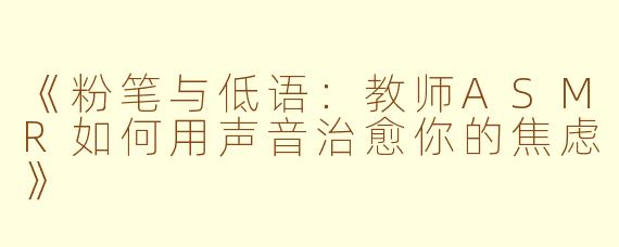 《粉笔与低语:教师ASMR如何用声音治愈你的焦虑》