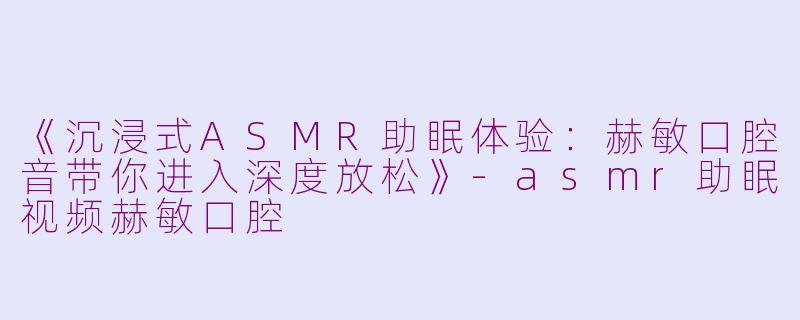 《沉浸式ASMR助眠体验:赫敏口腔音带你进入深度放松》