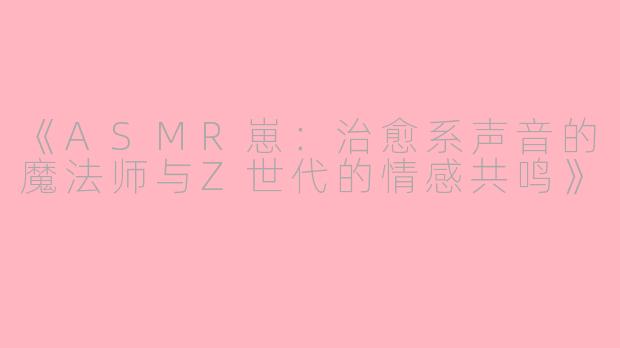 《ASMR崽：治愈系声音的魔法师与Z世代的情感共鸣》