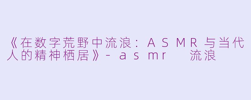 《在数字荒野中流浪：ASMR与当代人的精神栖居》-asmr 流浪
