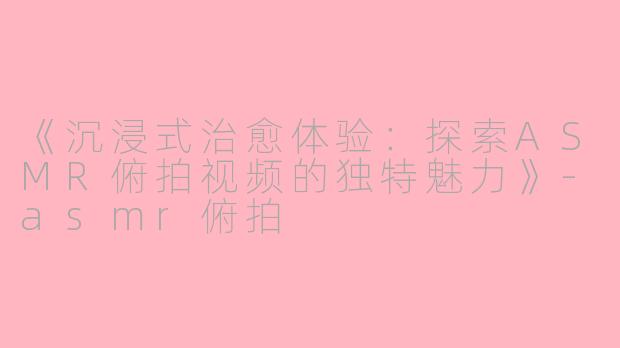 《沉浸式治愈体验：探索ASMR俯拍视频的独特魅力》-asmr俯拍