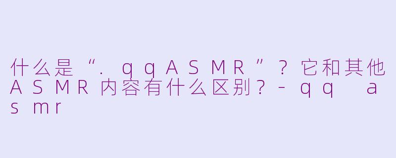 什么是“.qqASMR”?它和其他ASMR内容有什么区别?