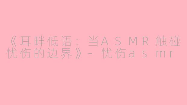 《耳畔低语：当ASMR触碰忧伤的边界》-忧伤asmr