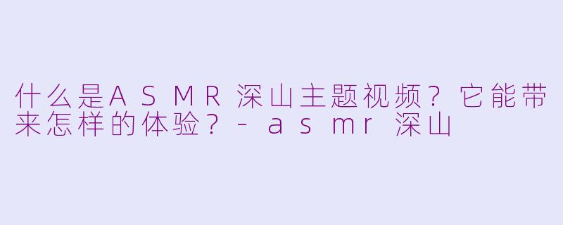 什么是ASMR深山主题视频?它能带来怎样的体验?