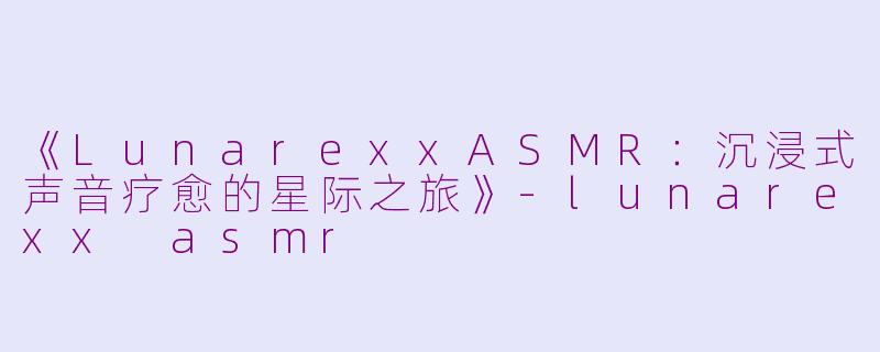 《LunarexxASMR：沉浸式声音疗愈的星际之旅》-lunarexx asmr