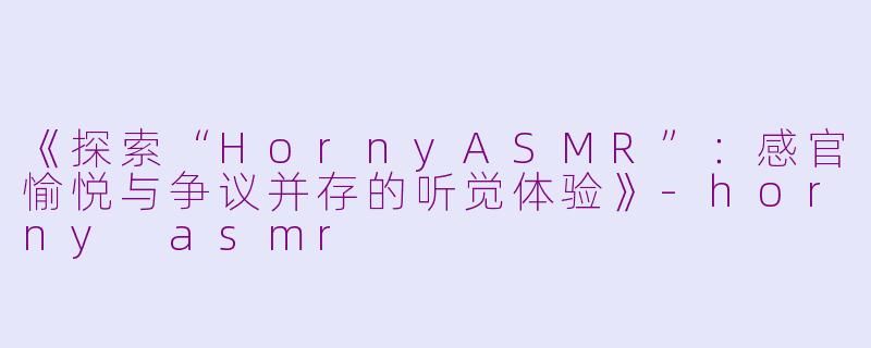 《探索“HornyASMR”：感官愉悦与争议并存的听觉体验》-horny asmr