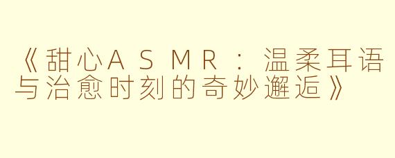 《甜心ASMR：温柔耳语与治愈时刻的奇妙邂逅》