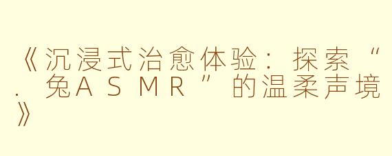 《沉浸式治愈体验：探索“.兔ASMR”的温柔声境》