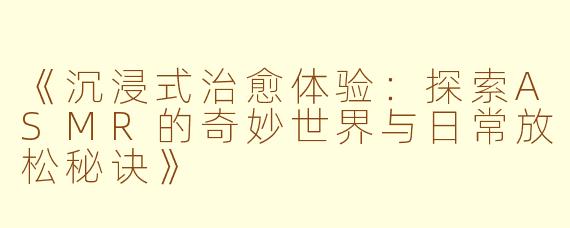 《沉浸式治愈体验:探索ASMR的奇妙世界与日常放松秘诀》