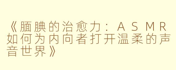 《腼腆的治愈力:ASMR如何为内向者打开温柔的声音世界》