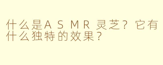什么是ASMR灵芝?它有什么独特的效果?
