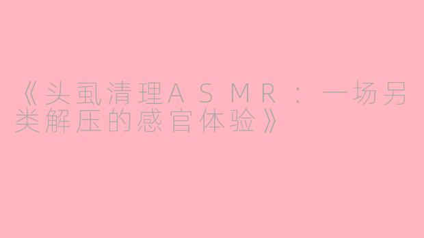 《头虱清理ASMR:一场另类解压的感官体验》