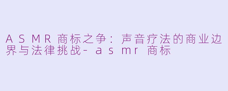 ASMR商标之争：声音疗法的商业边界与法律挑战-asmr商标