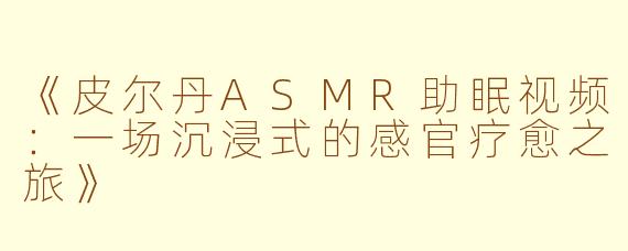 《皮尔丹ASMR助眠视频：一场沉浸式的感官疗愈之旅》