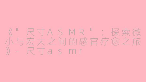 《"尺寸ASMR":探索微小与宏大之间的感官疗愈之旅》