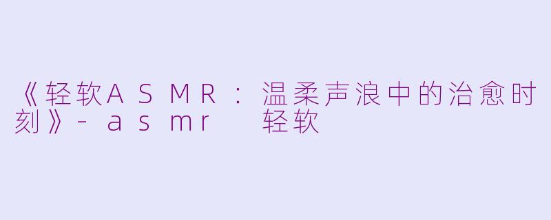 《轻软ASMR:温柔声浪中的治愈时刻》
