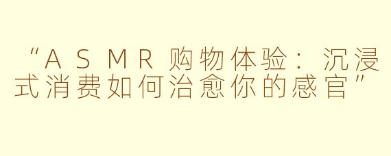 “ASMR购物体验：沉浸式消费如何治愈你的感官”