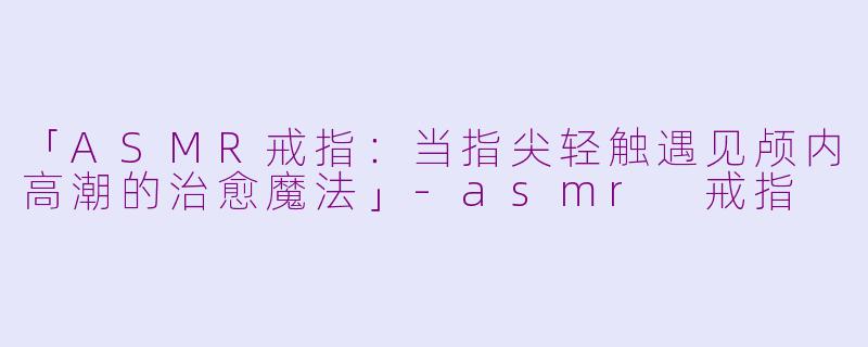 「ASMR戒指：当指尖轻触遇见颅内高潮的治愈魔法」-asmr 戒指