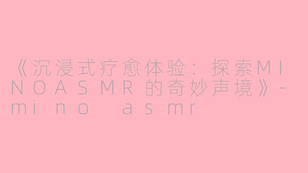 《沉浸式疗愈体验：探索MINOASMR的奇妙声境》-mino asmr