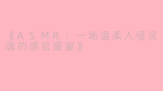 《ASMR：一场温柔入侵灵魂的感官盛宴》