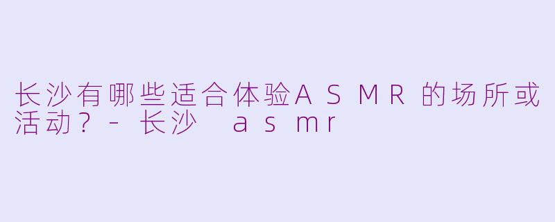长沙有哪些适合体验ASMR的场所或活动?