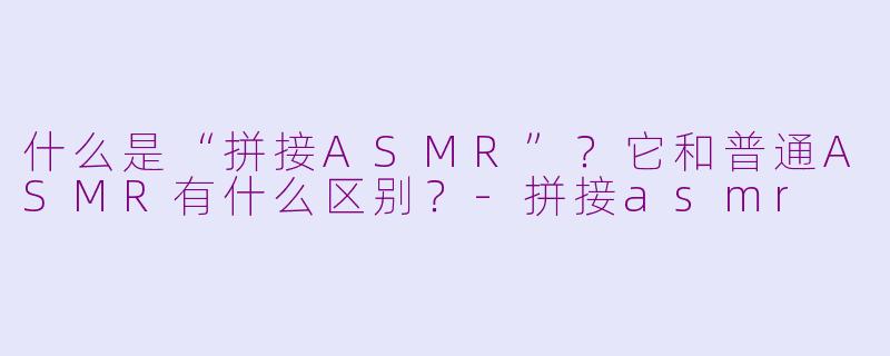 什么是“拼接ASMR”?它和普通ASMR有什么区别?