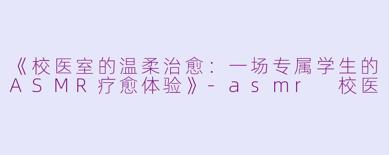 《校医室的温柔治愈：一场专属学生的ASMR疗愈体验》-asmr 校医