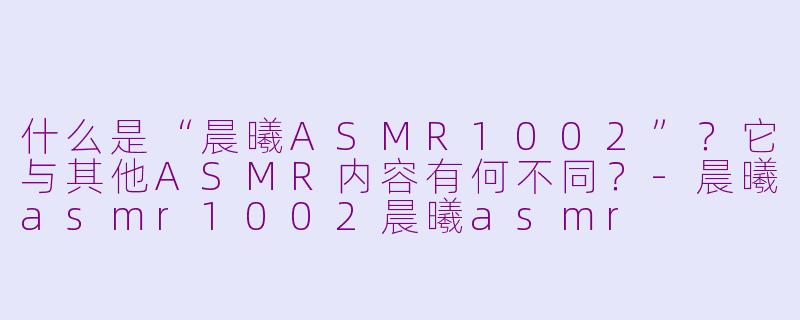什么是“晨曦ASMR1002”？它与其他ASMR内容有何不同？-晨曦asmr1002晨曦asmr