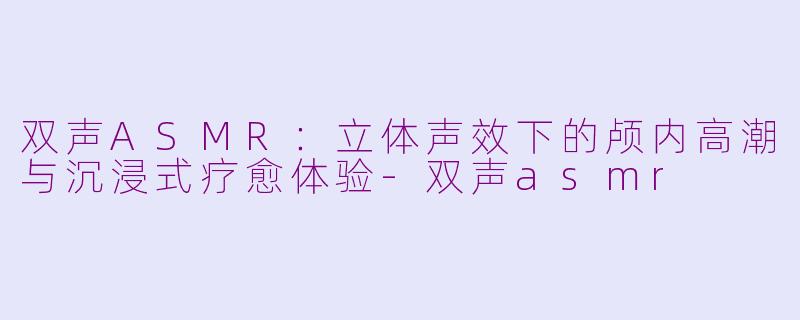双声ASMR：立体声效下的颅内高潮与沉浸式疗愈体验-双声asmr