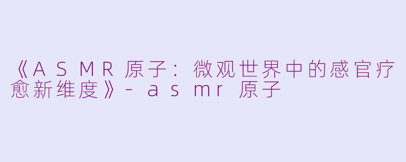 《ASMR原子：微观世界中的感官疗愈新维度》-asmr原子