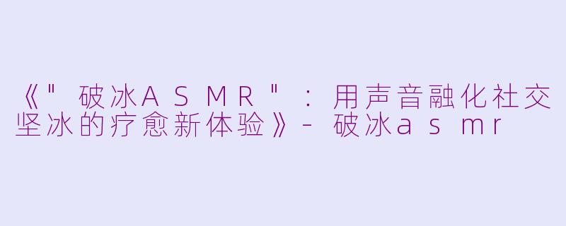 《"破冰ASMR":用声音融化社交坚冰的疗愈新体验》