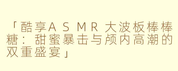 「酷享ASMR大波板棒棒糖：甜蜜暴击与颅内高潮的双重盛宴」