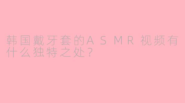 韩国戴牙套的ASMR视频有什么独特之处？