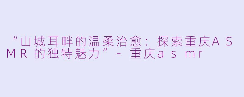 “山城耳畔的温柔治愈：探索重庆ASMR的独特魅力”-重庆asmr