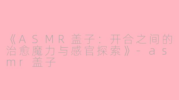 《ASMR盖子：开合之间的治愈魔力与感官探索》-asmr盖子