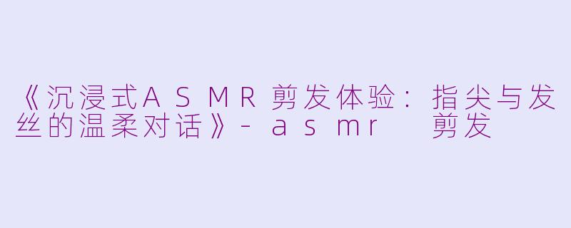 《沉浸式ASMR剪发体验：指尖与发丝的温柔对话》-asmr 剪发
