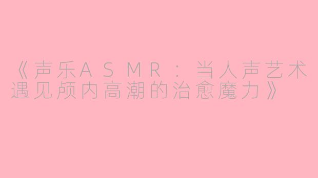 《声乐ASMR：当人声艺术遇见颅内高潮的治愈魔力》