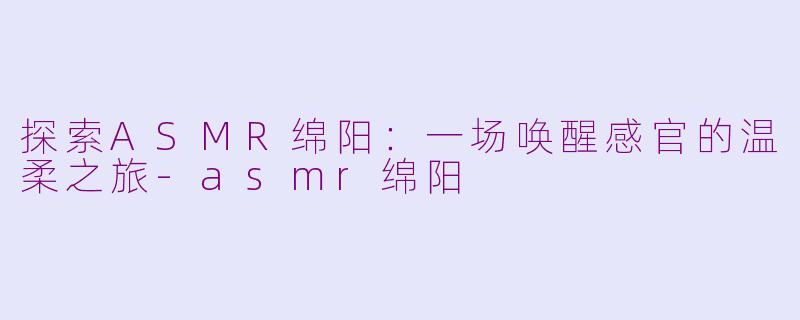 探索ASMR绵阳：一场唤醒感官的温柔之旅-asmr绵阳