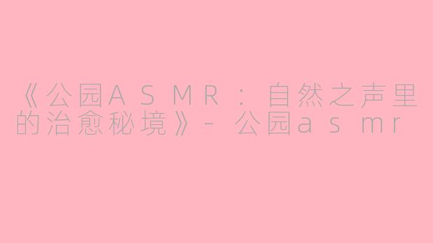 《公园ASMR：自然之声里的治愈秘境》-公园asmr
