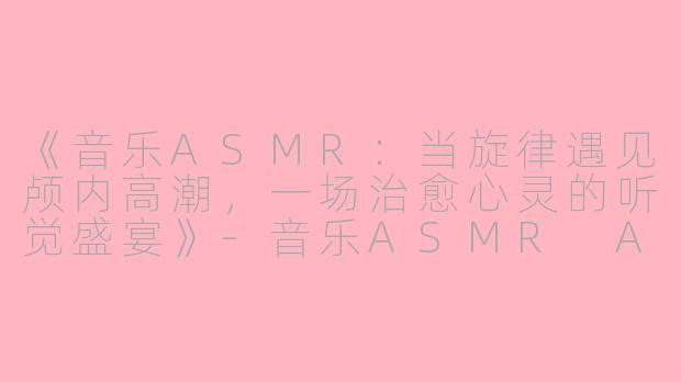 《音乐ASMR：当旋律遇见颅内高潮，一场治愈心灵的听觉盛宴》-音乐ASMR Asmr