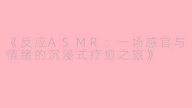 《反应ASMR：一场感官与情绪的沉浸式疗愈之旅》