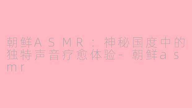 朝鲜ASMR：神秘国度中的独特声音疗愈体验-朝鲜asmr