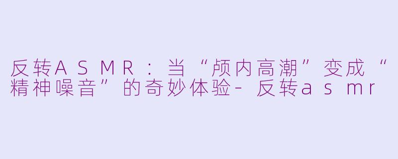 反转ASMR：当“颅内高潮”变成“精神噪音”的奇妙体验-反转asmr