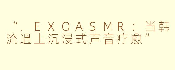 “.EXOASMR：当韩流遇上沉浸式声音疗愈”